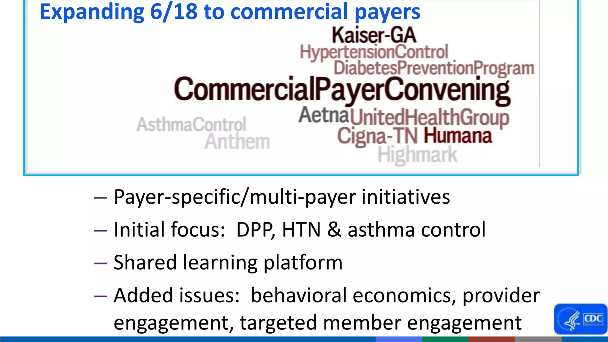– Payer-specific/multi-payer initiatives
– Initial focus: DPP, HTN & asthma control
– Shared learning platform
– Added issues: behavioral economics, provider
engagement, targeted member engagement
Expanding 6/18 to commercial payers
 