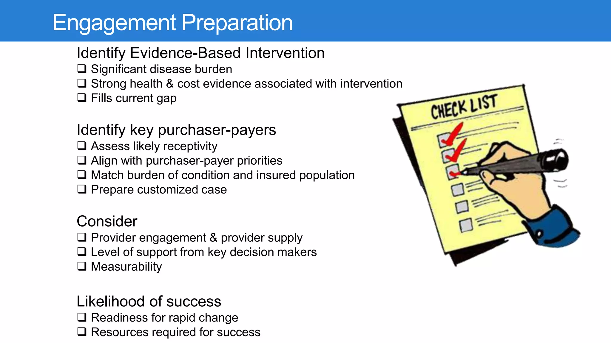 Engagement Preparation
Identify Evidence-Based Intervention
 Significant disease burden
 Strong health & cost evidence associated with intervention
 Fills current gap
Identify key purchaser-payers
 Assess likely receptivity
 Align with purchaser-payer priorities
 Match burden of condition and insured population
 Prepare customized case
Consider
 Provider engagement & provider supply
 Level of support from key decision makers
 Measurability
Likelihood of success
 Readiness for rapid change
 Resources required for success
 