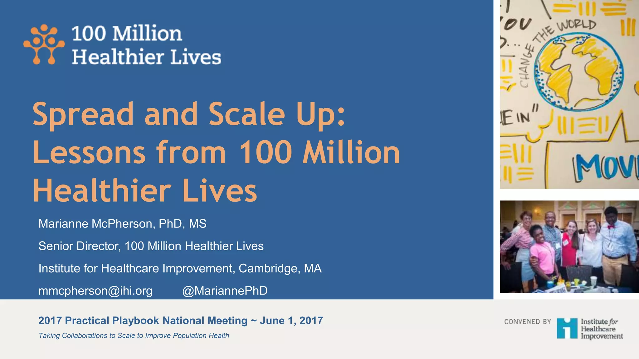 Taking Collaborations to Scale to Improve Population Health
2017 Practical Playbook National Meeting ~ June 1, 2017
Spread and Scale Up:
Lessons from 100 Million
Healthier Lives
Marianne McPherson, PhD, MS
Senior Director, 100 Million Healthier Lives
Institute for Healthcare Improvement, Cambridge, MA
mmcpherson@ihi.org @MariannePhD
 