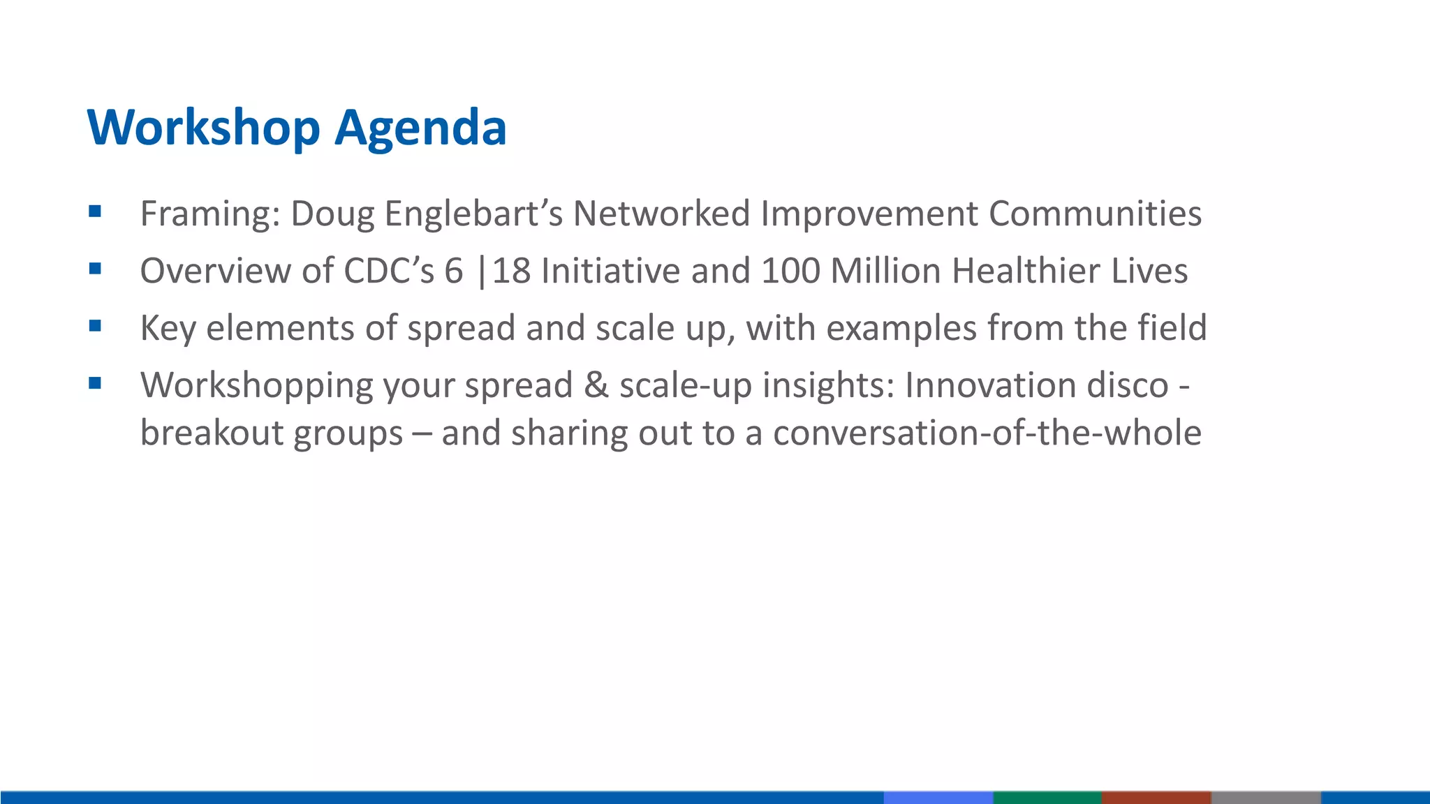 Workshop Agenda
 Framing: Doug Englebart’s Networked Improvement Communities
 Overview of CDC’s 6 |18 Initiative and 100 Million Healthier Lives
 Key elements of spread and scale up, with examples from the field
 Workshopping your spread & scale-up insights: Innovation disco -
breakout groups – and sharing out to a conversation-of-the-whole
 