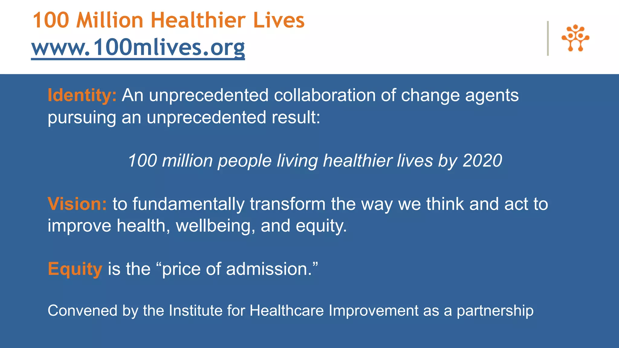Identity: An unprecedented collaboration of change agents
pursuing an unprecedented result:
100 million people living healthier lives by 2020
Vision: to fundamentally transform the way we think and act to
improve health, wellbeing, and equity.
Equity is the “price of admission.”
Convened by the Institute for Healthcare Improvement as a partnership
100 Million Healthier Lives
www.100mlives.org
 