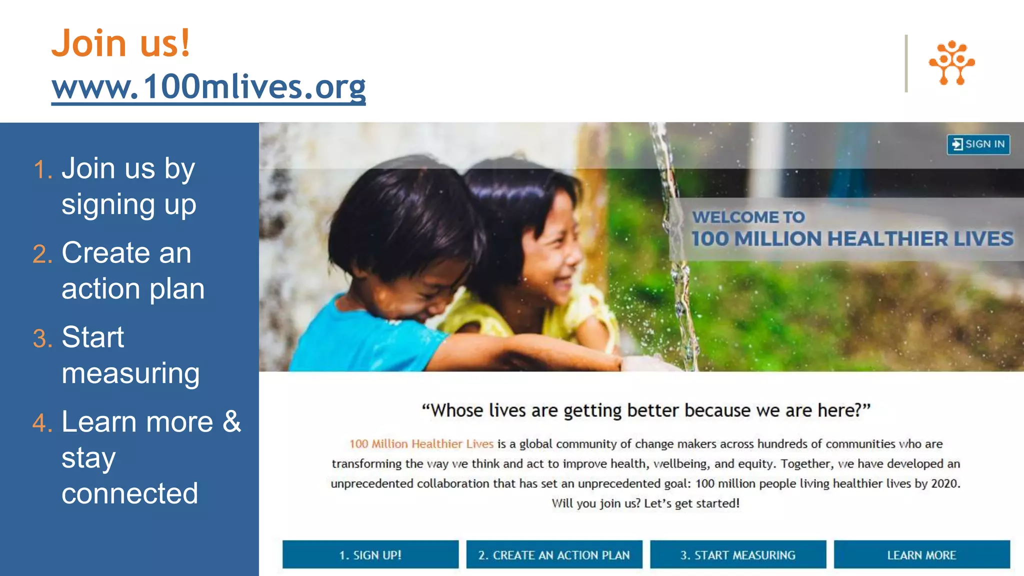 1. Join us by
signing up
2. Create an
action plan
3. Start
measuring
4. Learn more &
stay
connected
Join us!
www.100mlives.org
 