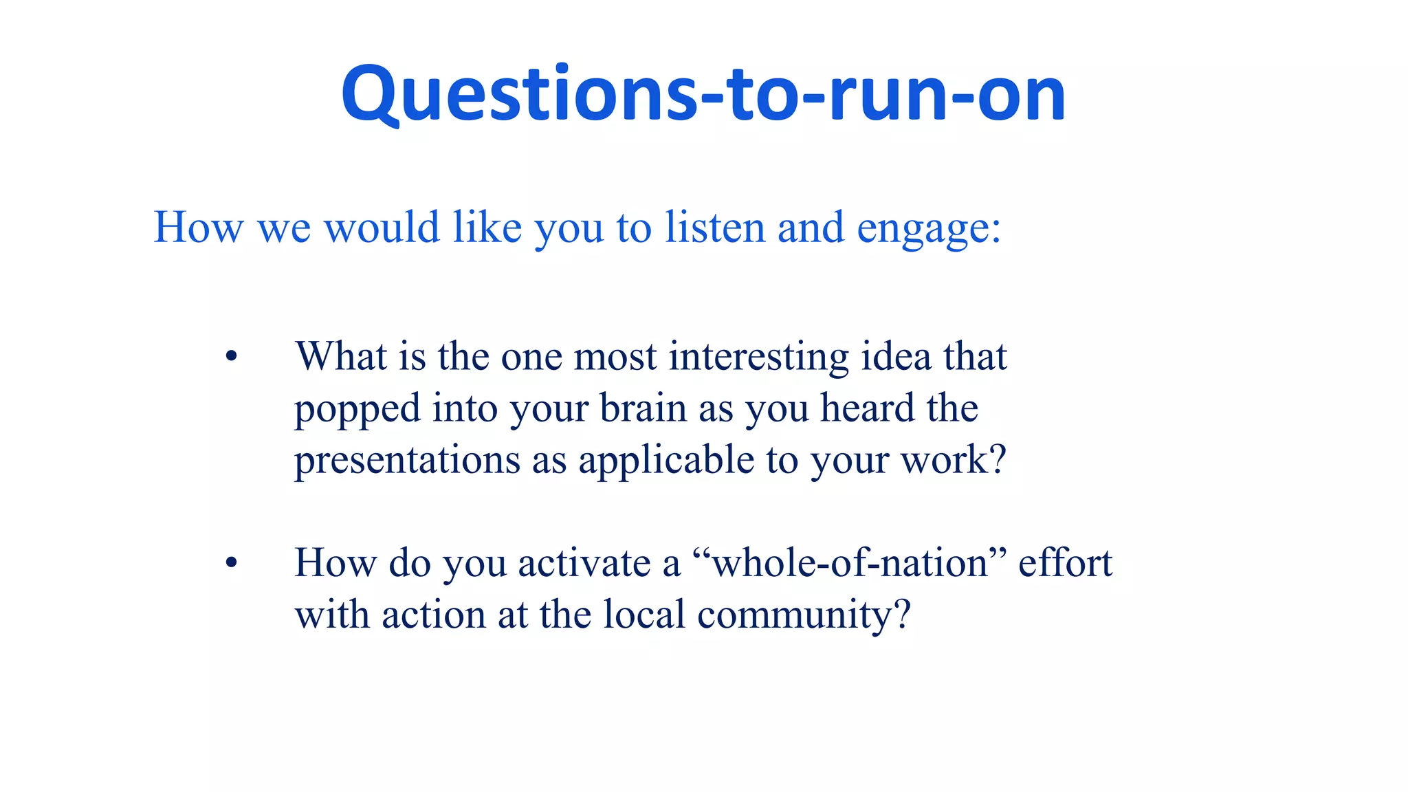 Questions-to-run-on
How we would like you to listen and engage:
• What is the one most interesting idea that
popped into your brain as you heard the
presentations as applicable to your work?
• How do you activate a “whole-of-nation” effort
with action at the local community?
 