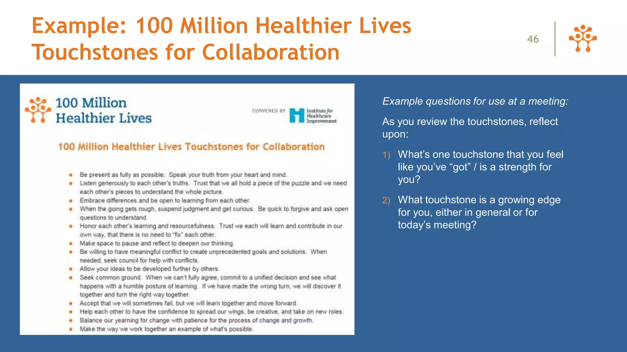 Example questions for use at a meeting:
As you review the touchstones, reflect
upon:
1) What’s one touchstone that you feel
like you’ve “got” / is a strength for
you?
2) What touchstone is a growing edge
for you, either in general or for
today’s meeting?
46
Example: 100 Million Healthier Lives
Touchstones for Collaboration
 