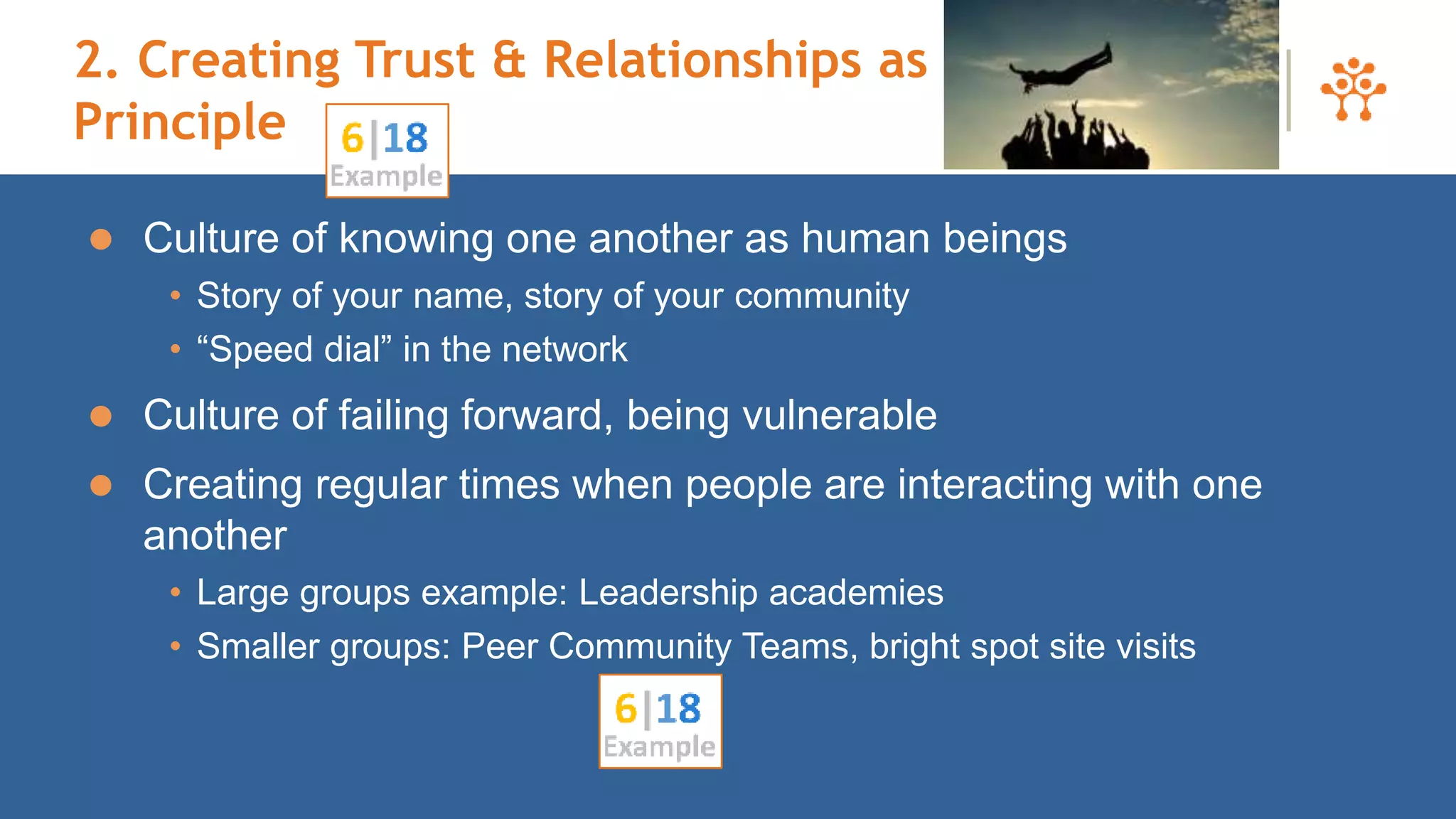 2. Creating Trust & Relationships as First
Principle
 Culture of knowing one another as human beings
• Story of your name, story of your community
• “Speed dial” in the network
 Culture of failing forward, being vulnerable
 Creating regular times when people are interacting with one
another
• Large groups example: Leadership academies
• Smaller groups: Peer Community Teams, bright spot site visits
49
 