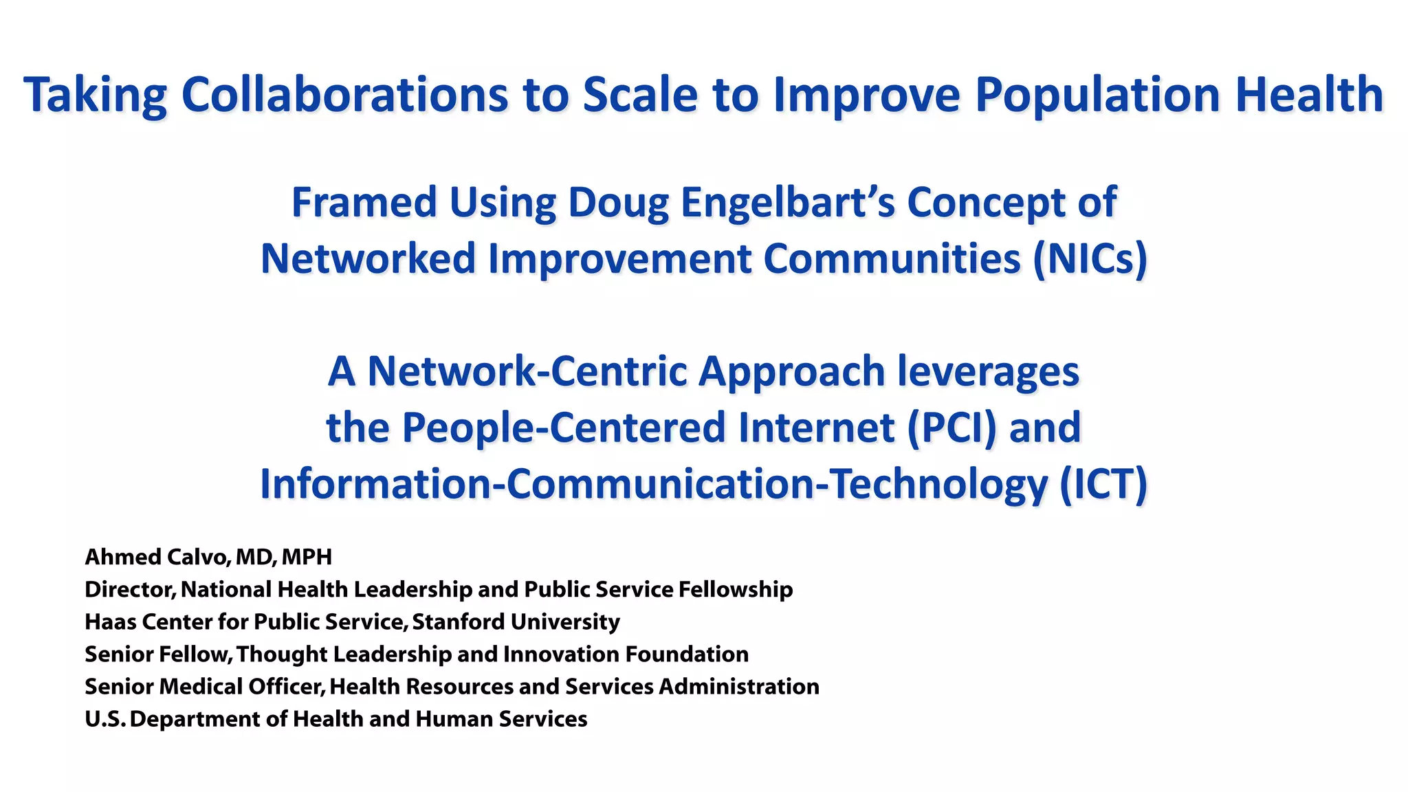 5 Ahmed Calvo
Taking Collaborations to Scale to Improve Population Health
Framed Using Doug Engelbart’s Concept of
Networked Improvement Communities (NICs)
A Network-Centric Approach leverages
the People-Centered Internet (PCI) and
Information-Communication-Technology (ICT)
Ahmed Calvo,MD,MPH
Director,National Health Leadership and Public Service Fellowship
Haas Center for Public Service,Stanford University
Senior Fellow,Thought Leadership and Innovation Foundation
Senior Medical Officer,Health Resources and Services Administration
U.S.Department of Health and Human Services
 