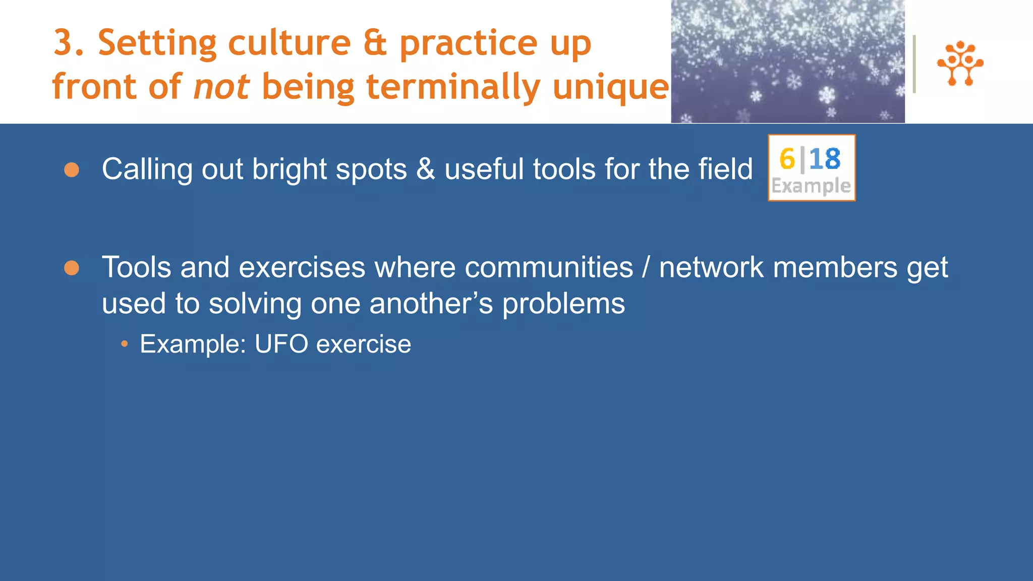 3. Setting culture & practice up
front of not being terminally unique
 Calling out bright spots & useful tools for the field
 Tools and exercises where communities / network members get
used to solving one another’s problems
• Example: UFO exercise
 