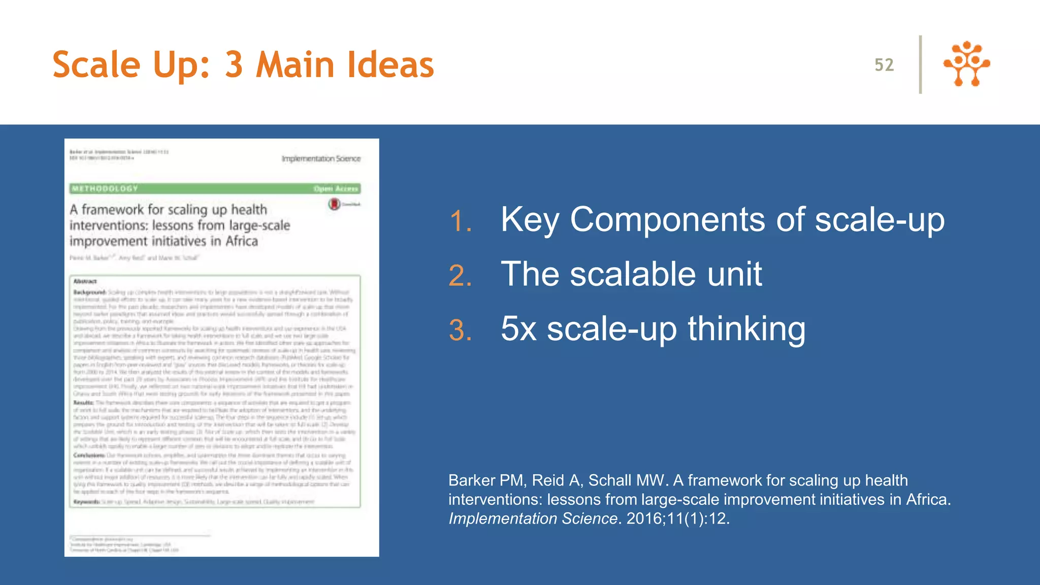 1. Key Components of scale-up
2. The scalable unit
3. 5x scale-up thinking
Barker PM, Reid A, Schall MW. A framework for scaling up health
interventions: lessons from large-scale improvement initiatives in Africa.
Implementation Science. 2016;11(1):12.
52Scale Up: 3 Main Ideas
 