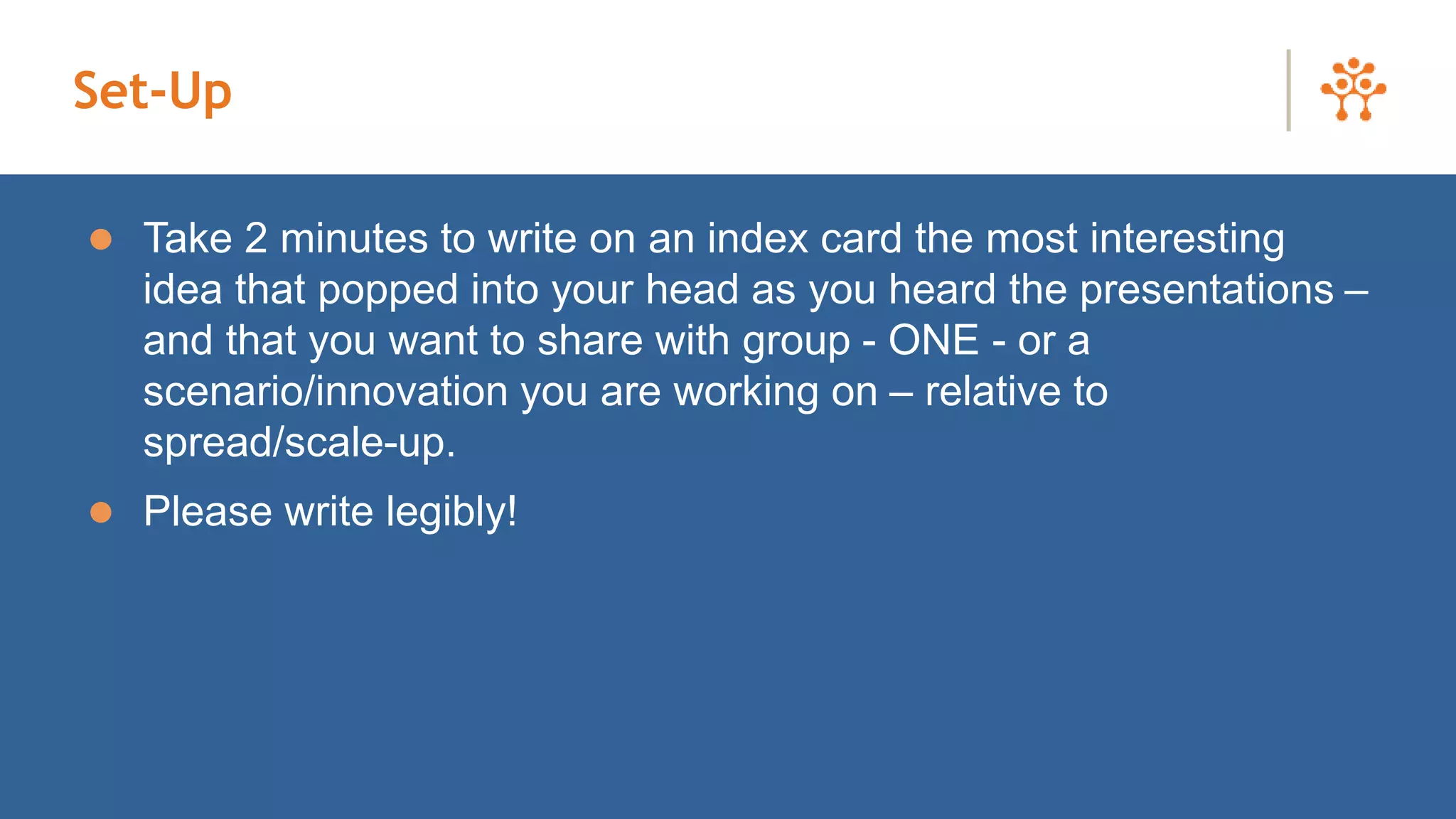 Set-Up
 Take 2 minutes to write on an index card the most interesting
idea that popped into your head as you heard the presentations –
and that you want to share with group - ONE - or a
scenario/innovation you are working on – relative to
spread/scale-up.
 Please write legibly!
 