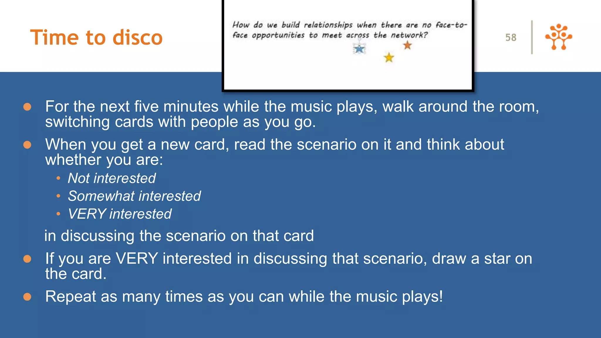 Time to disco
 For the next five minutes while the music plays, walk around the room,
switching cards with people as you go.
 When you get a new card, read the scenario on it and think about
whether you are:
• Not interested
• Somewhat interested
• VERY interested
in discussing the scenario on that card
 If you are VERY interested in discussing that scenario, draw a star on
the card.
 Repeat as many times as you can while the music plays!
58
 
