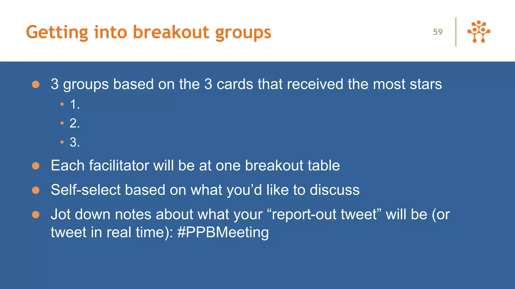 Getting into breakout groups
 3 groups based on the 3 cards that received the most stars
• 1.
• 2.
• 3.
 Each facilitator will be at one breakout table
 Self-select based on what you’d like to discuss
 Jot down notes about what your “report-out tweet” will be (or
tweet in real time): #PPBMeeting
59
 