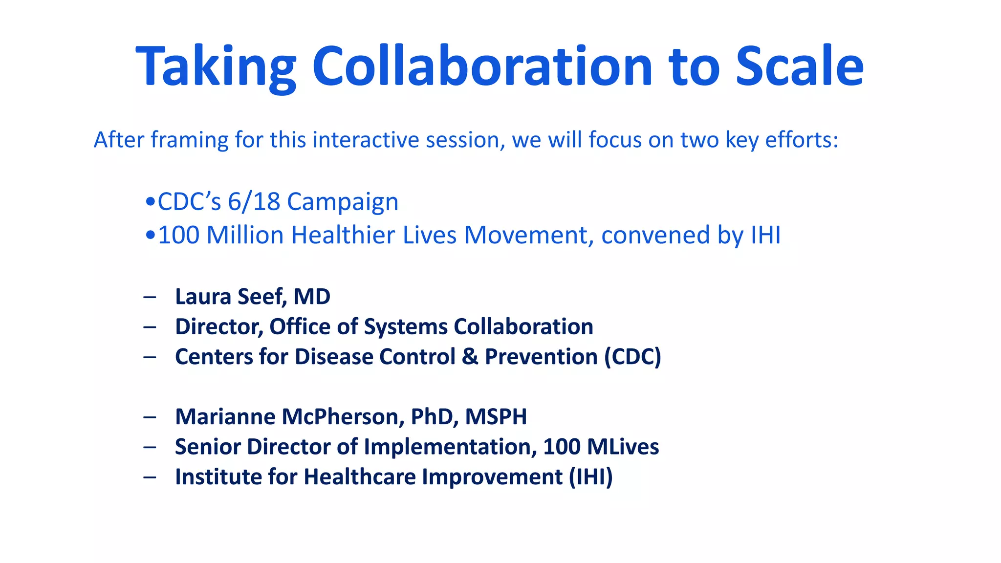 Taking Collaboration to Scale
After framing for this interactive session, we will focus on two key efforts:
•CDC’s 6/18 Campaign
•100 Million Healthier Lives Movement, convened by IHI
– Laura Seef, MD
– Director, Office of Systems Collaboration
– Centers for Disease Control & Prevention (CDC)
– Marianne McPherson, PhD, MSPH
– Senior Director of Implementation, 100 MLives
– Institute for Healthcare Improvement (IHI)
 