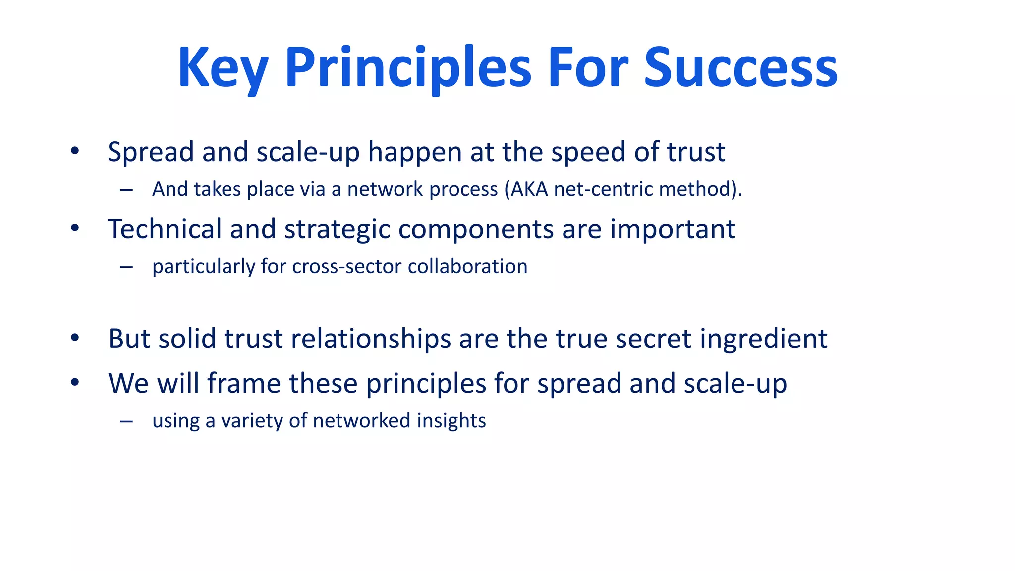 Key Principles For Success
• Spread and scale-up happen at the speed of trust
– And takes place via a network process (AKA net-centric method).
• Technical and strategic components are important
– particularly for cross-sector collaboration
• But solid trust relationships are the true secret ingredient
• We will frame these principles for spread and scale-up
– using a variety of networked insights
 