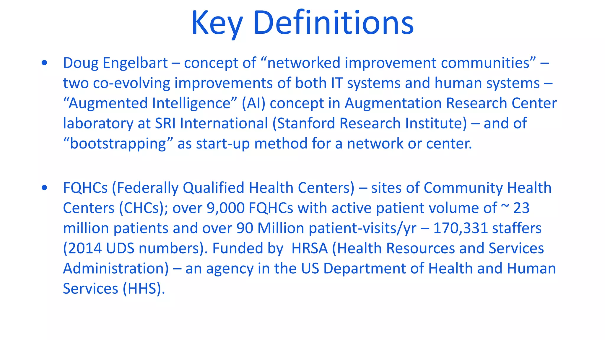 Key Definitions
• Doug Engelbart – concept of “networked improvement communities” –
two co-evolving improvements of both IT systems and human systems –
“Augmented Intelligence” (AI) concept in Augmentation Research Center
laboratory at SRI International (Stanford Research Institute) – and of
“bootstrapping” as start-up method for a network or center.
• FQHCs (Federally Qualified Health Centers) – sites of Community Health
Centers (CHCs); over 9,000 FQHCs with active patient volume of ~ 23
million patients and over 90 Million patient-visits/yr – 170,331 staffers
(2014 UDS numbers). Funded by HRSA (Health Resources and Services
Administration) – an agency in the US Department of Health and Human
Services (HHS).
 