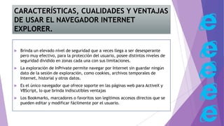 CARACTERÍSTICAS, CUALIDADES Y VENTAJAS
DE USAR EL NAVEGADOR INTERNET
EXPLORER.
 Brinda un elevado nivel de seguridad que a veces llega a ser desesperante
pero muy efectivo, para la protección del usuario, posee distintos niveles de
seguridad dividido en zonas cada una con sus limitaciones.
 La exploración de InPrivate permite navegar por Internet sin guardar ningún
dato de la sesión de exploración, como cookies, archivos temporales de
Internet, historial y otros datos.
 Es el único navegador que ofrece soporte en las páginas web para ActiveX y
VBScript, lo que brinda indiscutibles ventajas
 Los Bookmarks, marcadores o favoritos son legítimos accesos directos que se
pueden editar y modificar fácilmente por el usuario.
 