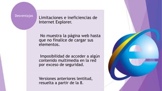 Limitaciones e ineficiencias de
Internet Explorer.
No muestra la página web hasta
que no finalice de cargar sus
elementos.
Imposibilidad de acceder a algún
contenido multimedia en la red
por exceso de seguridad.
Versiones anteriores lentitud,
resuelta a partir de la 8.
Desventajas
 