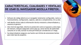 CARACTERÍSTICAS, CUALIDADES Y VENTAJAS
DE USAR EL NAVEGADOR MOZILLA FIREFOX.
 Software de código abierto es un navegador totalmente configurable, tanto su
funcionamiento, configuración, aspecto, add-ons o complementos. En su sitio
 web Mozilla ofrece toda la información técnica necesaria a desarrolladores y
usuarios en general.
 Alto nivel de seguridad, efectiva la protección contra el spyware y otros tipos
de malware, bloqueo asegurado contra pop-up y otras formas de publicidad
comunes en la web, ActiveX no está permitido por considerarse un riesgo.
 Sus desarrolladores aseguran una fuente casi infinita de extensiones hechas
para todo tipo de propósito.
 