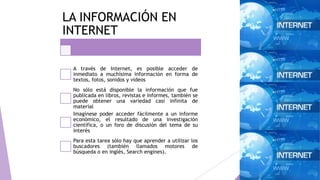 LA INFORMACIÓN EN
INTERNET
A través de Internet, es posible acceder de
inmediato a muchísima información en forma de
textos, fotos, sonidos y videos
No sólo está disponible la información que fue
publicada en libros, revistas e informes, también se
puede obtener una variedad casi infinita de
material
Imagínese poder acceder fácilmente a un informe
económico, el resultado de una investigación
científica, o un foro de discusión del tema de su
interés
Para esta tarea sólo hay que aprender a utilizar los
buscadores (también llamados motores de
búsqueda o en inglés, Search engines).
 
