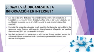 ¿CÓMO ESTÁ ORGANIZADA LA
INFORMACIÓN EN INTERNET?
 Las claves del arte de buscar no consisten simplemente en conectarse al
buscador, ni en recorrer miles de documentos, sino en aprender a detallar los
pedidos de búsqueda con la precisión necesaria para obtener respuestas
precisas:
 Formular la pregunta adecuada es el requisito fundamental para obtener la
respuesta justa. Existen, básicamente, dos métodos de búsqueda: por palabra
clave (keywords) y por temas (o Directorios).
 Los diversos Buscadores almacenan la información de una o ambas formas. La
diferencia básica entre ellos radica en cómo organizan el contenido para
realizar la búsqueda.
 