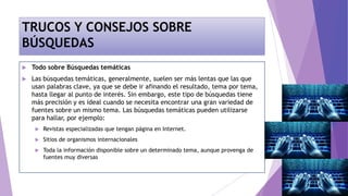 TRUCOS Y CONSEJOS SOBRE
BÚSQUEDAS
 Todo sobre Búsquedas temáticas
 Las búsquedas temáticas, generalmente, suelen ser más lentas que las que
usan palabras clave, ya que se debe ir afinando el resultado, tema por tema,
hasta llegar al punto de interés. Sin embargo, este tipo de búsquedas tiene
más precisión y es ideal cuando se necesita encontrar una gran variedad de
fuentes sobre un mismo tema. Las búsquedas temáticas pueden utilizarse
para hallar, por ejemplo:
 Revistas especializadas que tengan página en Internet.
 Sitios de organismos internacionales
 Toda la información disponible sobre un determinado tema, aunque provenga de
fuentes muy diversas
 