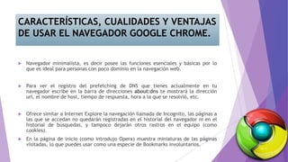 CARACTERÍSTICAS, CUALIDADES Y VENTAJAS
DE USAR EL NAVEGADOR GOOGLE CHROME.
 Navegador minimalista, es decir posee las funciones esenciales y básicas por lo
que es ideal para personas con poco dominio en la navegación web.
 Para ver el registro del prefetching de DNS que tienes actualmente en tu
navegador escribe en la barra de direcciones about:dns te mostrará la dirección
url, el nombre de host, tiempo de respuesta, hora a la que se resolvió, etc.
 Ofrece similar a Internet Explore la navegación llamada de Incognito, las páginas a
las que se accedan no quedarán registradas en el historial del navegador ni en el
historial de búsquedas, y tampoco dejarán otros rastros en el equipo (como
cookies).
 En la página de inicio (como introdujo Opera) muestra miniaturas de las páginas
visitadas, lo que puedes usar como una especie de Bookmarks involuntarios.
 