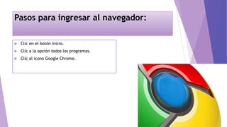 Pasos para ingresar al navegador:
 Clic en el botón Inicio.
 Clic a la opción todos los programas.
 Clic al icono Google Chrome.
 