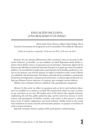 EDUCACIÓN INCLUSIVA,
                     ¿UNA REALIDAD O UN IDEAL?

                                María Isabel Calvo Álvarez y Miguel Ángel Verdugo Alonso
    Instituto Universitario de Integración en la Comunidad, Universidad de Salamanca

         Fechas de recepción y aceptación: 10 de enero de 2012, 25 de enero de 2012



    Resumen: En este artículo reflexionamos sobre cuestiones como ¿es necesaria la edu-
cación inclusiva?, ¿es factible?, ¿es una realidad o un ideal? Repasamos desde dónde ve-
nimos y hacia dónde vamos y en qué punto nos encontramos. Analizamos algunas de las
barreras que dificultan la inclusión haciendo hincapié en el papel que tienen los poderes
públicos y la necesidad de la implicación y participación de las familias, profesores y cen-
tros en este proceso, con el fin de mejorar y/o lograr la inclusión escolar, social y laboral
y la calidad de vida del alumnado. Por último, partiendo de los resultados y conclusiones
de distintas investigaciones y propuestas de innovación, se esbozan algunas líneas de tra-
bajo que debemos iniciar, mantener y/o mejorar, para conseguir nuestro objetivo.
    Palabras clave: inclusión, barreras, calidad de vida, participación, integración.

   Abstract: In this article we reflect on questions such as: do we need inclusive educa-
tion? Is it feasible? Is it a reality or an ideal? We examine from where we came, to where
we go, and where we are now. We analyze some of the barriers that impede inclusion,
emphasizing the role that public authorities play, and the need of an increase in invol-
vement and participation of families, teachers, and centers in this process to achieve
better levels of school, employment and social inclusion. Finally, based on the results
and conclusions of various research and innovation projects, we propose several lines of
work to pursue inclusion.
   Keywords: inclusion, barriers, quality of life, participation, mainstreaming.




EDETANIA 41 [Julio 2012], 17-30, ISSN: 0214-8560
 