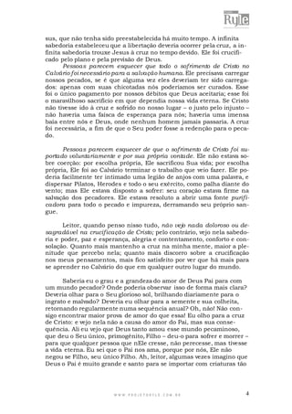 W W W . P R O J E T O R Y L E . C O M . B R 4
sus, que não tenha sido preestabelecida há muito tempo. A infinita
sabedoria estabeleceu que a libertação deveria ocorrer pela cruz, a in-
finita sabedoria trouxe Jesus à cruz no tempo devido. Ele foi crucifi-
cado pelo plano e pela previsão de Deus.
Pessoas parecem esquecer que todo o sofrimento de Cristo no
Calvário foi necessário para a salvação humana. Ele precisava carregar
nossos pecados, se é que alguma vez eles deveriam ter sido carrega-
dos: apenas com suas chicotadas nós poderíamos ser curados. Esse
foi o único pagamento por nossos débitos que Deus aceitaria; esse foi
o maravilhoso sacrifício em que dependia nossa vida eterna. Se Cristo
não tivesse ido à cruz e sofrido no nosso lugar – o justo pelo injusto –
não haveria uma faísca de esperança para nós; haveria uma imensa
baía entre nós e Deus, onde nenhum homem jamais passaria. A cruz
foi necessária, a fim de que o Seu poder fosse a redenção para o peca-
do.
Pessoas parecem esquecer de que o sofrimento de Cristo foi su-
portado voluntariamente e por sua própria vontade. Ele não estava so-
bre coerção: por escolha própria, Ele sacrificou Sua vida; por escolha
própria, Ele foi ao Calvário terminar o trabalho que veio fazer. Ele po-
deria facilmente ter intimado uma legião de anjos com uma palavra, e
dispersar Pilatos, Herodes e todo o seu exército, como palha diante do
vento; mas Ele estava disposto a sofrer: seu coração estava firme na
salvação dos pecadores. Ele estava resoluto a abrir uma fonte purifi-
cadora para todo o pecado e impureza, derramando seu próprio san-
gue.
Leitor, quando penso nisso tudo, não vejo nada doloroso ou de-
sagradável na crucificação de Cristo; pelo contrário, vejo nela sabedo-
ria e poder, paz e esperança, alegria e contentamento, conforto e con-
solação. Quanto mais mantenho a cruz na minha mente, maior a ple-
nitude que percebo nela; quanto mais discorro sobre a crucificação
nos meus pensamentos, mais fico satisfeito por ver que há mais para
se aprender no Calvário do que em qualquer outro lugar do mundo.
Saberia eu o grau e a grandeza do amor de Deus Pai para com
um mundo pecador? Onde poderia observar isso de forma mais clara?
Deveria olhar para o Seu glorioso sol, brilhando diariamente para o
ingrato e malvado? Deveria eu olhar para a semente e sua colheita,
retornando regularmente numa sequência anual? Oh, não! Não con-
sigo encontrar maior prova de amor do que essa! Eu olho para a cruz
de Cristo: e vejo nela não a causa do amor do Pai, mas sua conse-
quência. Ali eu vejo que Deus tanto amou esse mundo pecaminoso,
que deu o Seu único, primogênito, Filho – deu-o para sofrer e morrer –
para que qualquer pessoa que nEle cresse, não perecesse, mas tivesse
a vida eterna. Eu sei que o Pai nos ama, porque por nós, Ele não
negou se Filho, seu único Filho. Ah, leitor, algumas vezes imagino que
Deus o Pai é muito grande e santo para se importar com criaturas tão
 
