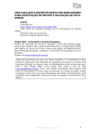 W W W . P R O J E T O R Y L E . C O M . B R 8
ORE PARA QUE O ESPIRITIO SANTO USE ESSE SERMÃO
PARA EDIFICAÇÃO DE MUITOS E SALVAÇÃO DE PECA-
DORES.
FONTE
Traduzido de:
http://www.tracts.ukgo.com/calvary.doc
Todo direito de tradução protegido por lei internacional de domínio
público
Tradução: Sara de Cerqueira
Revisão: Armando Marcos Pinto
Projeto Ryle – Anunciando a Verdade Evangélica.
Projeto de tradução de sermões, tratados e livros do ministro angli-
cano John Charles Ryle, mais conhecido como J.C.Ryle (1816-1900)
para glória de Deus em Cristo Jesus, pelo poder do Espírito Santo,
para edificação da Igreja e salvação e conversão de incrédulos de seus
pecados.
Acesse em: www.projetoryle.com.br
Você tem permissão de livre uso desse material, e é incentivado a dis-
tribuí-lo, desde que sem alteração do conteúdo, em parte ou em todo, em
qualquer formato: em blogs e sites, ou distribuidores, pede-se somente que
cite o site “Projeto Ryle” como fonte, bem como o link do site
www.projetoryle.com.br. Caso você tenha encontrado esse arquivo em
sites de downloads de livros, não se preocupe se é legal ou ilegal, nosso
material é para livre uso para divulgação de Cristo e do Evangelho, por
qualquer meio adquirido, exceto por venda. É vedada a venda desse ma-
terial
 