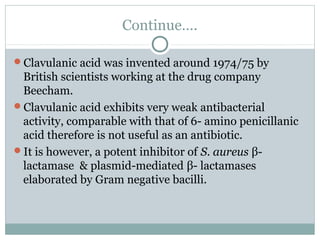 Continue….
Clavulanic acid was invented around 1974/75 by
British scientists working at the drug company
Beecham.
Clavulanic acid exhibits very weak antibacterial
activity, comparable with that of 6- amino penicillanic
acid therefore is not useful as an antibiotic.
It is however, a potent inhibitor of S. aureus β-
lactamase & plasmid-mediated β- lactamases
elaborated by Gram negative bacilli.
 