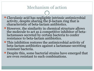 Mechanism of action
Clavulanic acid has negligible intrinsic antimicrobial
activity, despite sharing the β-lactam ring that is
characteristic of beta-lactam antibiotics.
However, the similarity in chemical structure allows
the molecule to act as a competitive inhibitor of beta-
lactamases secreted by certain bacteria to confer
resistance to beta-lactam antibiotics.
This inhibition restores the antimicrobial activity of
beta-lactam antibiotics against a lactamase-secreting
resistant bacteria.
Despite this, some bacterial strains have emerged that
are even resistant to such combinations.
 