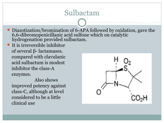 Sulbactam
 Diazotization/bromination of 6-APA followed by oxidation, gave the
6,6-dibromopenicillanic acid sulfone which on catalytic
hydrogenation provided sulbactam.
 It is irreversible inhibitor
of several β- lactamases.
compared with clavulanic
acid sulbactum is modest
inhibitor the class-A
enzymes.
Also shows
improved potency against
class-C, although at level
considered to be a little
clinical use
 