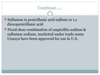Continue…..
Sulbatam is penicillanic acid sulfone or 1,1
dioxopenicillanic acid
Fixed-dose combination of ampicillin sodium &
sulbatam sodium, marketed under trade name
Unasyn have been approved for use in U.S.
 