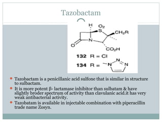 Tazobactam
 Tazobactam is a penicillanic acid sulfone that is similar in structure
to sulbactam.
 It is more potent β- lactamase inhibitor than sulbatam & have
slightly broder spectrum of activity than clavulanic acid.it has very
weak antibacterial activity.
 Tazobatam is available in injectable combination with piperacillin
trade name Zosyn.
 