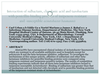 Interaction of sulbactam, clavulanic acid and tazobactam
with penicillin-binding proteins of imipenem-resistant
and -susceptible acinetobacter baumannii
 Carl Urban a b Eddie Go a Noriel Mariano a James J. Rahal a c a
Infectious Disease Section, Department of Medicine, The New York
Hospital Medical Center of Queens, 56-45 Main Street, Flushing, New
York 11355-5095, USA b Department of Microbiology, Cornell
University Medical College, New York, USA c Department of
Medicine, Cornell University Medical College, New York, USA
*Corresponding author. Tel: (718) 670-1525; Fax: (718) 3539819.
 ABSTRACT
AbstractWe have encountered clinical isolates of Acinetobacter baumannii
which are resistant to all available antibiotics used in hospitals except for
polymyxin B and the beta-lactamase inhibitor, sulbactam. To investigate the
mechanisms of this unique activity, affinities of sulbactam and other beta-
lactamase inhibitors for penicillin binding proteins were compared using
imipenem-resistant and imipenem-sensitive isolates. The results of competition
binding experiments indicate that all three beta-lactamase inhibitors bound to
imipenem-susceptible Acinetobacter. Binding of sulbactam was greater than that
of tazobactam and not detected with clavulanic acid to penicillin binding proteins
of the imipenem-resistant strain of Acinetobacter.
 
