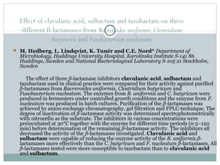 Effect of clavulanic acid, sulbactam and tazobactam on three
different ß-lactamases from Bacteroides uniformis,Clostridium
butyricwn and Fusobacterium nucleatum
 M. Hedberg, L. Lindqvist, K. Tunér and C.E. Nord* Department of
Microbiology, Huddinge University Hospital. Karolinska Institute S-141 86
Huddinge, Sweden and National Bacteriological Laboratory S-105 21 Stockholm,
Sweden
The effect of three ß-lactamase inhibitors clavulanic acid, sulbactam and
tazobactam used in clinical practice were compared for their activity against purified
ß-lactamases from Bacreroides uniformis, Clostridium butyricum and
Fusobacterium nucleatum. The enzymes from B. uniformis and C. butyricum were
produced in fermenters under controlled growth conditions and the enzyme from F.
nucleatum was produced in batch cultures. Purification of the ß-lactamases was
achieved by anion-exchange chromatography, gel filtration and FPLC-technique. The
degree of inactivation of ß-lactamase activity was determined spectrophotometrically
with nitrocefin as the substrate. The inhibitors in various concentrations were
preincubated at 30°C together with the enzyme for different time periods (0·5–120
min) before determination of the remaining ß-lactamase activity. The inhibitors all
decreased the activity of the ß-lactamases investigated. Clavulanic acid and
sulbactam were capable of reducing the enzyme activity of the B. uniformis ß-
lactamases more effectively than the C. butyricum and F. nucleatum ß-lactamases. All
ß-lactamases tested were more susceptible to tazobactam than to clavulanic acid
and sulbactam.
 