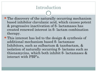 Introduction
The discovery of the naturally occurring mechanism
based inhibitor clavulanic acid, which causes potent
& progressive inactivation of β- lactamases has
created renewed interest in β- lactam combination
therapy.
This interest has led to the design & synthesis of
additional mechanism based β- lactamase
Inhibitors, such as sulbactum & tazobactam, &
isolation of naturally occurring β- lactams such as
thienamycins, which both inhibit β- lactamases &
interact with PBP’s.
 