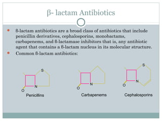 β- lactam Antibiotics
 β-lactam antibiotics are a broad class of antibiotics that include
penicillin derivatives, cephalosporins, monobactams,
carbapenems, and β-lactamase inhibitors that is, any antibiotic
agent that contains a β-lactam nucleus in its molecular structure.
 Common β-lactam antibiotics:
N
O
S
Penicillins
N
O
S
Cephalosporins
N
O
Carbapenems
 