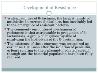 Development of Resistance
Widespread use of β- lactams, the largest family of
antibiotics in current clinical use, has inevitably led
to the emergence of resistant bacteria.
The commonly encountered mechanism of
resistance is that attributable to production of β-
lactamases, a group of enzymes capable of
catalyzing the hydrolysis of the β- lactam ring.
The existence of these enzymes was recognized as
earlier as 1940 soon after the isolation of penicillin,
& fears relating to their plasmid-mediated spread
through out the bacterial population have been fully
realized.
 