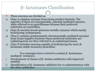 β- lactamases Classification
 These enzymes are divided as:
1) Class A contains enzymes from Gram-positive bacteria. The
majority of them are transmissible, plasmid-mediated enzymes,
often referred to as penicillinases because their preferred
substrates are penicillins.
2) Class B contains broad-spectrum metallo-enzymes which mainly
hydrolyzing carbepenams.
3) Class C contains predominately chromosomally mediated enzymes
from Gram-negative bacteria whose preferred substrates are
cephalosporins are thus referred to as cephalosporinases.
4) Class D includes enzymes capable of hydrolyzing the more β-
lactamase stable isoxazolyl penicillins.
Two strategies have evolved to combat β- lactamases-
mediated resistance.
i. Development of classes of β- lactam antibiotics with improved
stability.
ii. Identification of β- lactamase inhibitors for co-administration with
the other antibiotics.
 