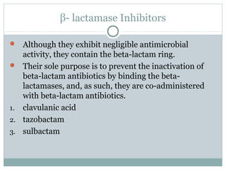 β- lactamase Inhibitors
 Although they exhibit negligible antimicrobial
activity, they contain the beta-lactam ring.
 Their sole purpose is to prevent the inactivation of
beta-lactam antibiotics by binding the beta-
lactamases, and, as such, they are co-administered
with beta-lactam antibiotics.
1. clavulanic acid
2. tazobactam
3. sulbactam
 