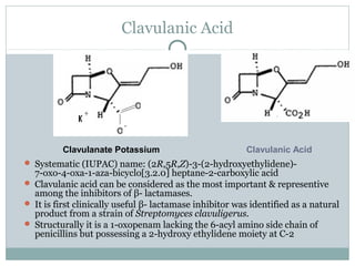 Clavulanic Acid
 Systematic (IUPAC) name: (2R,5R,Z)-3-(2-hydroxyethylidene)-
7-oxo-4-oxa-1-aza-bicyclo[3.2.0] heptane-2-carboxylic acid
 Clavulanic acid can be considered as the most important & representive
among the inhibitors of β- lactamases.
 It is first clinically useful β- lactamase inhibitor was identified as a natural
product from a strain of Streptomyces clavuligerus.
 Structurally it is a 1-oxopenam lacking the 6-acyl amino side chain of
penicillins but possessing a 2-hydroxy ethylidene moiety at C-2
Clavulanic AcidClavulanate Potassium
 