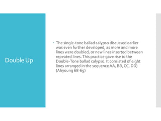 DoubleUp
 The single-tone ballad calypso discussed earlier
was even further developed, as more and more
lines were doubled, or new lines inserted between
repeated lines.This practice gave rise to the
Double-Tone ballad calypso. It consisted of eight
lines arranged in the sequence AA, BB, CC, DD)
(Ahyoung 68-69)
 