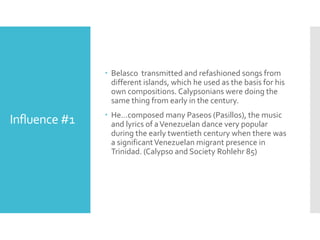 Influence #1
 Belasco transmitted and refashioned songs from
different islands, which he used as the basis for his
own compositions. Calypsonians were doing the
same thing from early in the century.
 He…composed many Paseos (Pasillos), the music
and lyrics of aVenezuelan dance very popular
during the early twentieth century when there was
a significantVenezuelan migrant presence in
Trinidad. (Calypso and Society Rohlehr 85)
 