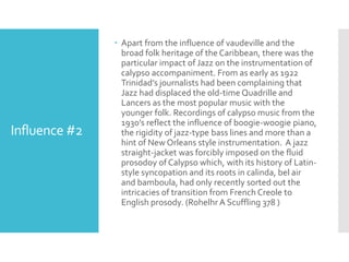 Influence #2
 Apart from the influence of vaudeville and the
broad folk heritage of the Caribbean, there was the
particular impact of Jazz on the instrumentation of
calypso accompaniment. From as early as 1922
Trinidad’s journalists had been complaining that
Jazz had displaced the old-time Quadrille and
Lancers as the most popular music with the
younger folk. Recordings of calypso music from the
1930’s reflect the influence of boogie-woogie piano,
the rigidity of jazz-type bass lines and more than a
hint of New Orleans style instrumentation. A jazz
straight-jacket was forcibly imposed on the fluid
prosodoy of Calypso which, with its history of Latin-
style syncopation and its roots in calinda, bel air
and bamboula, had only recently sorted out the
intricacies of transition from French Creole to
English prosody. (Rohelhr A Scuffling 378 )
 