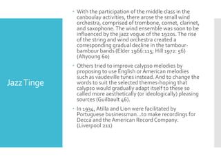 JazzTinge
 With the participation of the middle class in the
canboulay activities, there arose the small wind
orchestra, comprised of trombone, cornet, clarinet,
and saxophone.The wind ensemble was soon to be
influenced by the jazz vogue of the 1920s.The rise
of the string and wind orchestra created a
corresponding gradual decline in the tambour-
bambour bands (Elder 1966:115; Hill 1972: 56)
(Ahyoung 60)
 Others tried to improve calypso melodies by
proposing to use English or American melodies
such as vaudeville tunes instead.And to change the
words to suit the selected themes-hoping that
calypso would gradually adapt itself to these so
called more aesthetically (or ideologically) pleasing
sources (Guilbault 46).
 In 1934, Atilla and Lion were facilitated by
Portuguese businessman…to make recordings for
Decca and the American Record Company.
(Liverpool 211)
 