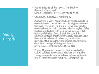 Young
Brigade
 Young Brigade of the 1950s..The Mighty
Sparrow…”Jean and
Dinah”…Melody..Terror…(Ahyoung 73-74)
 Chalkdust…Shadow…(Ahyoung 74)
 (Sparrow) He was recognized and condemned as a
major force in the reinvention of Calypso between
the mid-fifties and the sixties. He was accused of
mixing the now traditional sounds and styles of the
thirties and forties with pop songs, sentimental
ballads of the Nat Cole, Brook Benton, Billy
Eckstein vintage and the immensely popular Latin
rhythms of bolero, cha cha cha, samba and
meringue that ruled the house parties and public
dances in the age of the great dance
orchestras….(Rohlehr A Scuffling 387)
 Young Brigade of the 1940s..Pandering to the
U.S.A, soldier’s tastes and salacious details, the
young cavalcade unleashed a cavalcade of torrid
and harmonious pornography. (Liverpool 64)
 