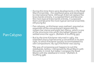 PanCalypso
 During this time there were developments in the Road
March ensemble…the steelband grew and developed
to international fame. Although it did not replace the
brass bands entirely, it surpassed them and became
the more typical brass bands entirely, it surpassed
them and became the more typical carnival ensemble.
(Ahyoung 82)
 Pan calypsos, as Kitchener soon realized, required an
expansion of the conventional Calypso with its
sixteen-bar stanza and eight-bar chorus, which is one
of the structures into which the ballad Calypso had
settled since the 1930’s. (Rohlehr A Scuffling 397)
 But by the time Kitchener returned in 1963, the
extended chorus had become a convention in its own
right, to which Kitchener quickly accommodated his
own compositions. By 1972 Kitchener was saying:
“My way of composing just happens to suit the
steelbands; before, I composed the Road March with
the public in mind, but today I compose the Road
March with the steelband in mind.” (Rohlehr A
Scuffling 398)
 