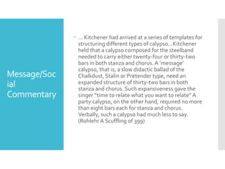 Message/Soc
ial
Commentary
 … Kitchener had arrived at a series of templates for
structuring different types of calypso…Kitchener
held that a calypso composed for the steelband
needed to carry either twenty-four or thirty-two
bars in both stanza and chorus. A ‘message’
calypso, that is, a slow didactic ballad of the
Chalkdust, Stalin or Pretender type, need an
expanded structure of thirty-two bars in both
stanza and chorus. Such expansiveness gave the
singer “time to relate what you want to relate” A
party calypso, on the other hand, required no more
than eight bars each for stanza and chorus.
Verbally, such a calypso had much less to say.
(Rohlehr A Scuffling of 399)
 