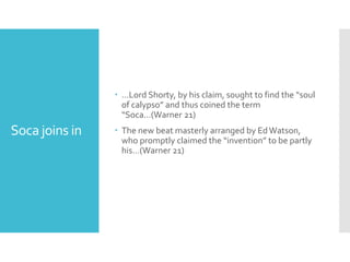 Soca joins in
 …Lord Shorty, by his claim, sought to find the “soul
of calypso” and thus coined the term
“Soca…(Warner 21)
 The new beat masterly arranged by EdWatson,
who promptly claimed the “invention” to be partly
his…(Warner 21)
 